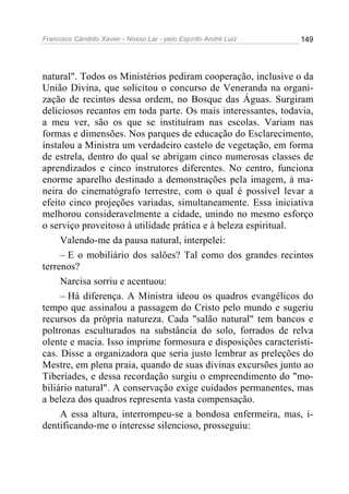 Francisco Cândido Xavier - Nosso Lar - pelo Espírito André Luiz   149




natural". Todos os Ministérios pediram cooperação, inclusive o da
União Divina, que solicitou o concurso de Veneranda na organi-
zação de recintos dessa ordem, no Bosque das Águas. Surgiram
deliciosos recantos em toda parte. Os mais interessantes, todavia,
a meu ver, são os que se instituíram nas escolas. Variam nas
formas e dimensões. Nos parques de educação do Esclarecimento,
instalou a Ministra um verdadeiro castelo de vegetação, em forma
de estrela, dentro do qual se abrigam cinco numerosas classes de
aprendizados e cinco instrutores diferentes. No centro, funciona
enorme aparelho destinado a demonstrações pela imagem, à ma-
neira do cinematógrafo terrestre, com o qual é possível levar a
efeito cinco projeções variadas, simultaneamente. Essa iniciativa
melhorou consideravelmente a cidade, unindo no mesmo esforço
o serviço proveitoso à utilidade prática e à beleza espiritual.
     Valendo-me da pausa natural, interpelei:
     – E o mobiliário dos salões? Tal como dos grandes recintos
terrenos?
     Narcisa sorriu e acentuou:
     – Há diferença. A Ministra ideou os quadros evangélicos do
tempo que assinalou a passagem do Cristo pelo mundo e sugeriu
recursos da própria natureza. Cada "salão natural" tem bancos e
poltronas esculturados na substância do solo, forrados de relva
olente e macia. Isso imprime formosura e disposições característi-
cas. Disse a organizadora que seria justo lembrar as preleções do
Mestre, em plena praia, quando de suas divinas excursões junto ao
Tiberíades, e dessa recordação surgiu o empreendimento do "mo-
biliário natural". A conservação exige cuidados permanentes, mas
a beleza dos quadros representa vasta compensação.
     A essa altura, interrompeu-se a bondosa enfermeira, mas, i-
dentificando-me o interesse silencioso, prosseguiu:
 