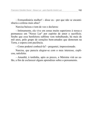 Francisco Cândido Xavier - Nosso Lar - pelo Espírito André Luiz   152




     – Extraordinária mulher! - disse eu - por que não se encami-
nharia a esferas mais altas?
     Narcisa baixou o tom de voz e declarou:
     – Intimamente, ela vive em zonas muito superiores à nossa e
permanece em "Nosso Lar" por espírito de amor e sacrifício.
Soube que essa benfeitora sublime vem trabalhando, há mais de
mil anos, pelo grupo de corações bem-amados que demoram na
Terra, e espera com paciência.
     – Como poderei conhecê-la? - perguntei, impressionado.
     Narcisa, que parecia alegrar-se com o meu interesse, expli-
cou, satisfeita:
     – Amanhã, à tardinha, após as preces, a Ministra virá ao sa-
lão, a fim de esclarecer alguns aprendizes sobre o pensamento.
 