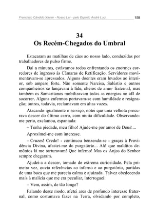 Francisco Cândido Xavier - Nosso Lar - pelo Espírito André Luiz   158




                      34
          Os Recém-Chegados do Umbral
     Estacaram as matilhas de cães ao nosso lado, conduzidas por
trabalhadores de pulso firme.
     Daí a minutos, estávamos todos enfrentando os enormes cor-
redores de ingresso às Câmaras de Retificação. Servidores movi-
mentavam-se apressados. Alguns doentes eram levados ao interi-
or, sob amparo forte. Não somente Narcisa, Salústio e outros
companheiros se lançavam à lide, cheios de amor fraternal, mas
também os Samaritanos mobilizavam todas as energias no afã de
socorrer. Alguns enfermos portavam-se com humildade e resigna-
ção; outros, todavia, reclamavam em altas vozes.
     Atacando igualmente o serviço, notei que uma velhota procu-
rava descer do último carro, com muita dificuldade. Observando-
me perto, exclamou, espantada:
     – Tenha piedade, meu filho! Ajude-me por amor de Deus!...
     Aproximei-me com interesse.
     – Cruzes! Credo! - continuou benzendo-se - graças à Provi-
dência Divina, afastei-me do purgatório... Ah! que malditos de-
mônios lá me torturavam! Que inferno! Mas os Anjos do Senhor
sempre chegaram.
     Ajudei-a a descer, tomado de extrema curiosidade. Pela pri-
meira vez, ouvia referências ao inferno e ao purgatório, partidas
de uma boca que me parecia calma e ajuizada. Talvez obedecendo
mais à malícia que me era peculiar, interroguei:
     – Vem, assim, de tão longe?
     Falando desse modo, afetei ares de profundo interesse frater-
nal, como costumava fazer na Terra, olvidando por completo,
 