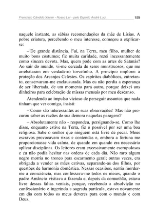 Francisco Cândido Xavier - Nosso Lar - pelo Espírito André Luiz   159




naquele instante, as sábias recomendações da mãe de Lísias. A
pobre criatura, percebendo o meu interesse, começou a explicar-
se:
     – De grande distância. Fui, na Terra, meu filho, mulher de
muito bons costumes; fiz muita caridade, rezei incessantemente
como sincera devota. Mas, quem pode com as artes de Satanás?
Ao sair do mundo, vi-me cercada de seres monstruosos, que me
arrebataram em verdadeiro torvelinho. A princípio implorei a
proteção dos Arcanjos Celestes. Os espíritos diabólicos, entretan-
to, conservaram-me enclausurada. Mas eu não perdia a esperança
de ser libertada, de um momento para outro, porque deixei uns
dinheiros para celebração de missas mensais por meu descanso.
     Atendendo ao impulso vicioso de perseguir assuntos que nada
tinham que ver comigo, insisti:
     – Como são interessantes as suas observações! Mas não pro-
curou saber as razões de sua demora naquelas paragens?
     – Absolutamente não - respondeu, persignando-se. Como lhe
disse, enquanto estive na Terra, fiz o possível por ser uma boa
religiosa. Sabe o senhor que ninguém está livre de pecar. Meus
escravos provocavam rixas e contendas e, embora a fortuna me
proporcionasse vida calma, de quando em quando era necessário
aplicar disciplinas. Os leitores eram excessivamente escrupulosos
e eu não podia hesitar nas ordens de cada dia. Não raro algum
negro morria no tronco para escarmento geral; outras vezes, era
obrigada a vender as mães cativas, separando-as dos filhos, por
questões de harmonia doméstica. Nessas ocasiões, sentia morder-
me a consciência, mas confessava-me todos os meses, quando o
padre Amâncio visitava a fazenda e, depois da comunhão, estava
livre dessas faltas veniais, porque, recebendo a absolvição no
confessionário e ingerindo a sagrada partícula, estava novamente
em dia com todos os meus deveres para com o mundo e com
Deus.
 