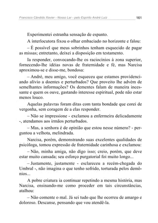 Francisco Cândido Xavier - Nosso Lar - pelo Espírito André Luiz   161




     Experimentei estranha sensação de espanto.
     A interlocutora fixou o olhar embaciado no horizonte e falou:
     – É possível que meus sobrinhos tenham esquecido de pagar
as missas; entretanto, deixei a disposição em testamento.
     Ia responder, convocando-lhe os raciocínios à zona superior,
fornecendo-lhe idéias novas de fraternidade e fé, mas Narcisa
aproximou-se e disse-me, bondosa:
     – André, meu amigo, você esqueceu que estamos providenci-
ando alívio a doentes e perturbados? Que proveito lhe advém de
semelhantes informações? Os dementes falam de maneira inces-
sante e quem os ouve, gastando interesse espiritual, pode não estar
menos louco.
     Aquelas palavras foram ditas com tanta bondade que corei de
vergonha, sem coragem de a elas responder.
     – Não se impressione - exclamou a enfermeira delicadamente
-, atendamos aos irmãos perturbados.
     – Mas, a senhora é de opinião que estou nesse número? - per-
guntou a velhota, melindrada.
     Narcisa, porém, demonstrando suas excelentes qualidades de
psicóloga, tomou expressão de fraternidade carinhosa e exclamou:
     – Não, minha amiga, não digo isso; creio, porém, que deve
estar muito cansada; seu esforço purgatorial foi muito longo...
     – Justamente, justamente - esclareceu a recém-chegada do
Umbral -, não imagina o que tenho sofrido, torturada pelos demô-
nios...
     A pobre criatura ia continuar repetindo a mesma história, mas
Narcisa, ensinando-me como proceder em tais circunstâncias,
atalhou:
     – Não comente o mal. Já sei tudo que lhe ocorreu de amargo e
doloroso. Descanse, pensando que vou atendê-la.
 
