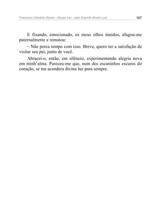 Francisco Cândido Xavier - Nosso Lar - pelo Espírito André Luiz   167




     E fixando, emocionado, os meus olhos úmidos, afagou-me
paternalmente e rematou:
     – Não perca tempo com isso. Breve, quero ter a satisfação de
visitar seu pai, junto de você.
     Abracei-o, então, em silêncio, experimentando alegria nova
em minh’alma. Pareceu-me que, num dos escaninhos escuros do
coração, se me acendera divina luz para sempre.
 