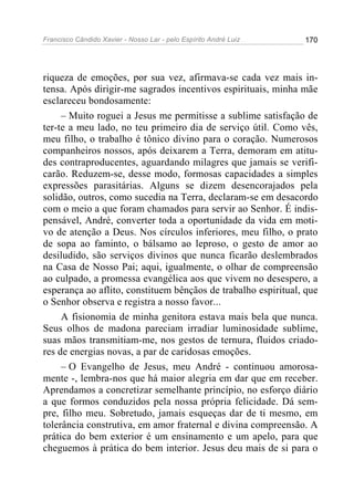 Francisco Cândido Xavier - Nosso Lar - pelo Espírito André Luiz   170




riqueza de emoções, por sua vez, afirmava-se cada vez mais in-
tensa. Após dirigir-me sagrados incentivos espirituais, minha mãe
esclareceu bondosamente:
     – Muito roguei a Jesus me permitisse a sublime satisfação de
ter-te a meu lado, no teu primeiro dia de serviço útil. Como vês,
meu filho, o trabalho é tônico divino para o coração. Numerosos
companheiros nossos, após deixarem a Terra, demoram em atitu-
des contraproducentes, aguardando milagres que jamais se verifi-
carão. Reduzem-se, desse modo, formosas capacidades a simples
expressões parasitárias. Alguns se dizem desencorajados pela
solidão, outros, como sucedia na Terra, declaram-se em desacordo
com o meio a que foram chamados para servir ao Senhor. É indis-
pensável, André, converter toda a oportunidade da vida em moti-
vo de atenção a Deus. Nos círculos inferiores, meu filho, o prato
de sopa ao faminto, o bálsamo ao leproso, o gesto de amor ao
desiludido, são serviços divinos que nunca ficarão deslembrados
na Casa de Nosso Pai; aqui, igualmente, o olhar de compreensão
ao culpado, a promessa evangélica aos que vivem no desespero, a
esperança ao aflito, constituem bênçãos de trabalho espiritual, que
o Senhor observa e registra a nosso favor...
     A fisionomia de minha genitora estava mais bela que nunca.
Seus olhos de madona pareciam irradiar luminosidade sublime,
suas mãos transmitiam-me, nos gestos de ternura, fluidos criado-
res de energias novas, a par de caridosas emoções.
     – O Evangelho de Jesus, meu André - continuou amorosa-
mente -, lembra-nos que há maior alegria em dar que em receber.
Aprendamos a concretizar semelhante princípio, no esforço diário
a que formos conduzidos pela nossa própria felicidade. Dá sem-
pre, filho meu. Sobretudo, jamais esqueças dar de ti mesmo, em
tolerância construtiva, em amor fraternal e divina compreensão. A
prática do bem exterior é um ensinamento e um apelo, para que
cheguemos à prática do bem interior. Jesus deu mais de si para o
 