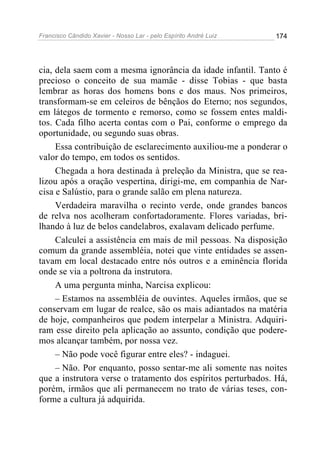 Francisco Cândido Xavier - Nosso Lar - pelo Espírito André Luiz   174




cia, dela saem com a mesma ignorância da idade infantil. Tanto é
precioso o conceito de sua mamãe - disse Tobias - que basta
lembrar as horas dos homens bons e dos maus. Nos primeiros,
transformam-se em celeiros de bênçãos do Eterno; nos segundos,
em látegos de tormento e remorso, como se fossem entes maldi-
tos. Cada filho acerta contas com o Pai, conforme o emprego da
oportunidade, ou segundo suas obras.
     Essa contribuição de esclarecimento auxiliou-me a ponderar o
valor do tempo, em todos os sentidos.
     Chegada a hora destinada à preleção da Ministra, que se rea-
lizou após a oração vespertina, dirigi-me, em companhia de Nar-
cisa e Salústio, para o grande salão em plena natureza.
     Verdadeira maravilha o recinto verde, onde grandes bancos
de relva nos acolheram confortadoramente. Flores variadas, bri-
lhando à luz de belos candelabros, exalavam delicado perfume.
     Calculei a assistência em mais de mil pessoas. Na disposição
comum da grande assembléia, notei que vinte entidades se assen-
tavam em local destacado entre nós outros e a eminência florida
onde se via a poltrona da instrutora.
     A uma pergunta minha, Narcisa explicou:
     – Estamos na assembléia de ouvintes. Aqueles irmãos, que se
conservam em lugar de realce, são os mais adiantados na matéria
de hoje, companheiros que podem interpelar a Ministra. Adquiri-
ram esse direito pela aplicação ao assunto, condição que podere-
mos alcançar também, por nossa vez.
     – Não pode você figurar entre eles? - indaguei.
     – Não. Por enquanto, posso sentar-me ali somente nas noites
que a instrutora verse o tratamento dos espíritos perturbados. Há,
porém, irmãos que ali permanecem no trato de várias teses, con-
forme a cultura já adquirida.
 