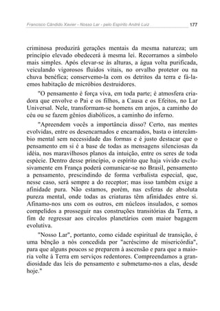 Francisco Cândido Xavier - Nosso Lar - pelo Espírito André Luiz   177




criminosa produzirá gerações mentais da mesma natureza; um
princípio elevado obedecerá à mesma lei. Recorramos a símbolo
mais simples. Após elevar-se às alturas, a água volta purificada,
veiculando vigorosos fluidos vitais, no orvalho protetor ou na
chuva benéfica; conservemo-la com os detritos da terra e fá-la-
emos habitação de micróbios destruidores.
     "O pensamento é força viva, em toda parte; é atmosfera cria-
dora que envolve o Pai e os filhos, a Causa e os Efeitos, no Lar
Universal. Nele, transformam-se homens em anjos, a caminho do
céu ou se fazem gênios diabólicos, a caminho do inferno.
     "Apreendem vocês a importância disso? Certo, nas mentes
evolvidas, entre os desencarnados e encarnados, basta o intercâm-
bio mental sem necessidade das formas e é justo destacar que o
pensamento em si é a base de todas as mensagens silenciosas da
idéia, nos maravilhosos planos da intuição, entre os seres de toda
espécie. Dentro desse princípio, o espírito que haja vivido exclu-
sivamente em França poderá comunicar-se no Brasil, pensamento
a pensamento, prescindindo de forma verbalista especial, que,
nesse caso, será sempre a do receptor; mas isso também exige a
afinidade pura. Não estamos, porém, nas esferas de absoluta
pureza mental, onde todas as criaturas têm afinidades entre si.
Afinamo-nos uns com os outros, em núcleos insulados, e somos
compelidos a prosseguir nas construções transitórias da Terra, a
fim de regressar aos círculos planetários com maior bagagem
evolutiva.
     "Nosso Lar", portanto, como cidade espiritual de transição, é
uma bênção a nós concedida por "acréscimo de misericórdia",
para que alguns poucos se preparem à ascensão e para que a maio-
ria volte à Terra em serviços redentores. Compreendamos a gran-
diosidade das leis do pensamento e submetamo-nos a elas, desde
hoje."
 