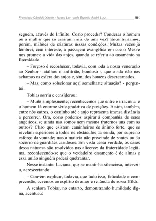 Francisco Cândido Xavier - Nosso Lar - pelo Espírito André Luiz   181




seguem, através do Infinito. Como proceder? Condenar o homem
ou a mulher que se casaram mais de uma vez? Encontraríamos,
porém, milhões de criaturas nessas condições. Muitas vezes já
lembrei, com interesse, a passagem evangélica em que o Mestre
nos promete a vida dos anjos, quando se referiu ao casamento na
Eternidade.
     – Forçoso é reconhecer, todavia, com toda a nossa veneração
ao Senhor - atalhou o anfitrião, bondoso -, que ainda não nos
achamos na esfera dos anjos e, sim, dos homens desencarnados.
     – Mas, como solucionar aqui semelhante situação? - pergun-
tei.
     Tobias sorriu e considerou:
     – Muito simplesmente; reconhecemos que entre o irracional e
o homem há enorme série gradativa de posições. Assim, também,
entre nós outros, o caminho até o anjo representa imensa distância
a percorrer. Ora, como podemos aspirar à companhia de seres
angélicos, se ainda não somos nem mesmo fraternos uns com os
outros? Claro que existem caminheiros de ânimo forte, que se
revelam superiores a todos os obstáculos da senda, por supremo
esforço da vontade; mas a maioria não prescinde de pontes ou do
socorro de guardiães caridosos. Em vista dessa verdade, os casos
dessa natureza são resolvidos nos alicerces da fraternidade legíti-
ma, reconhecendo-se que o verdadeiro casamento é de almas e
essa união ninguém poderá quebrantar.
     Nesse instante, Luciana, que se mantinha silenciosa, intervei-
o, acrescentando:
     – Convém explicar, todavia, que tudo isso, felicidade e com-
preensão, devemos ao espírito de amor e renúncia de nossa Hilda.
     A senhora Tobias, no entanto, demonstrando humildade dig-
na, acentuou:
 