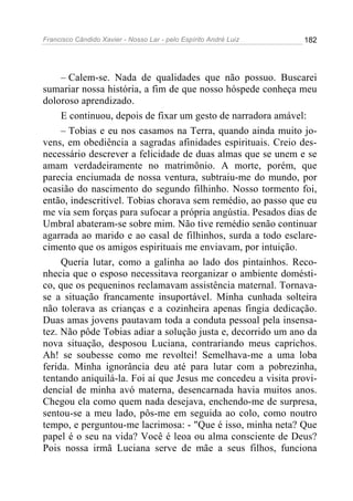 Francisco Cândido Xavier - Nosso Lar - pelo Espírito André Luiz   182




     – Calem-se. Nada de qualidades que não possuo. Buscarei
sumariar nossa história, a fim de que nosso hóspede conheça meu
doloroso aprendizado.
     E continuou, depois de fixar um gesto de narradora amável:
     – Tobias e eu nos casamos na Terra, quando ainda muito jo-
vens, em obediência a sagradas afinidades espirituais. Creio des-
necessário descrever a felicidade de duas almas que se unem e se
amam verdadeiramente no matrimônio. A morte, porém, que
parecia enciumada de nossa ventura, subtraiu-me do mundo, por
ocasião do nascimento do segundo filhinho. Nosso tormento foi,
então, indescritível. Tobias chorava sem remédio, ao passo que eu
me via sem forças para sufocar a própria angústia. Pesados dias de
Umbral abateram-se sobre mim. Não tive remédio senão continuar
agarrada ao marido e ao casal de filhinhos, surda a todo esclare-
cimento que os amigos espirituais me enviavam, por intuição.
     Queria lutar, como a galinha ao lado dos pintainhos. Reco-
nhecia que o esposo necessitava reorganizar o ambiente domésti-
co, que os pequeninos reclamavam assistência maternal. Tornava-
se a situação francamente insuportável. Minha cunhada solteira
não tolerava as crianças e a cozinheira apenas fingia dedicação.
Duas amas jovens pautavam toda a conduta pessoal pela insensa-
tez. Não pôde Tobias adiar a solução justa e, decorrido um ano da
nova situação, desposou Luciana, contrariando meus caprichos.
Ah! se soubesse como me revoltei! Semelhava-me a uma loba
ferida. Minha ignorância deu até para lutar com a pobrezinha,
tentando aniquilá-la. Foi aí que Jesus me concedeu a visita provi-
dencial de minha avó materna, desencarnada havia muitos anos.
Chegou ela como quem nada desejava, enchendo-me de surpresa,
sentou-se a meu lado, pôs-me em seguida ao colo, como noutro
tempo, e perguntou-me lacrimosa: - "Que é isso, minha neta? Que
papel é o seu na vida? Você é leoa ou alma consciente de Deus?
Pois nossa irmã Luciana serve de mãe a seus filhos, funciona
 