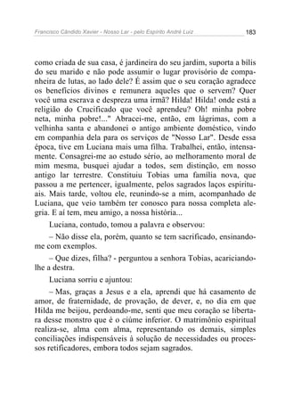 Francisco Cândido Xavier - Nosso Lar - pelo Espírito André Luiz   183




como criada de sua casa, é jardineira do seu jardim, suporta a bílis
do seu marido e não pode assumir o lugar provisório de compa-
nheira de lutas, ao lado dele? É assim que o seu coração agradece
os benefícios divinos e remunera aqueles que o servem? Quer
você uma escrava e despreza uma irmã? Hilda! Hilda! onde está a
religião do Crucificado que você aprendeu? Oh! minha pobre
neta, minha pobre!..." Abracei-me, então, em lágrimas, com a
velhinha santa e abandonei o antigo ambiente doméstico, vindo
em companhia dela para os serviços de "Nosso Lar". Desde essa
época, tive em Luciana mais uma filha. Trabalhei, então, intensa-
mente. Consagrei-me ao estudo sério, ao melhoramento moral de
mim mesma, busquei ajudar a todos, sem distinção, em nosso
antigo lar terrestre. Constituiu Tobias uma família nova, que
passou a me pertencer, igualmente, pelos sagrados laços espiritu-
ais. Mais tarde, voltou ele, reunindo-se a mim, acompanhado de
Luciana, que veio também ter conosco para nossa completa ale-
gria. E aí tem, meu amigo, a nossa história...
     Luciana, contudo, tomou a palavra e observou:
     – Não disse ela, porém, quanto se tem sacrificado, ensinando-
me com exemplos.
     – Que dizes, filha? - perguntou a senhora Tobias, acariciando-
lhe a destra.
     Luciana sorriu e ajuntou:
     – Mas, graças a Jesus e a ela, aprendi que há casamento de
amor, de fraternidade, de provação, de dever, e, no dia em que
Hilda me beijou, perdoando-me, senti que meu coração se liberta-
ra desse monstro que é o ciúme inferior. O matrimônio espiritual
realiza-se, alma com alma, representando os demais, simples
conciliações indispensáveis à solução de necessidades ou proces-
sos retificadores, embora todos sejam sagrados.
 