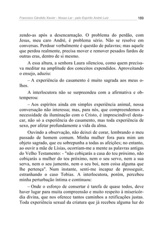 Francisco Cândido Xavier - Nosso Lar - pelo Espírito André Luiz   189




zendo-as após a desencarnação. O problema do perdão, com
Jesus, meu caro André, é problema sério. Não se resolve em
conversas. Perdoar verbalmente é questão de palavras; mas aquele
que perdoa realmente, precisa mover e remover pesados fardos de
outras eras, dentro de si mesmo.
     A essa altura, a senhora Laura silenciou, como quem precisa-
va meditar na amplitude dos conceitos expendidos. Aproveitando
o ensejo, aduziu:
     – A experiência do casamento é muito sagrada aos meus o-
lhos.
     A interlocutora não se surpreendeu com a afirmativa e ob-
temperou:
     – Aos espíritos ainda em simples experiência animal, nossa
conversação não interessa; mas, para nós, que compreendemos a
necessidade da iluminação com o Cristo, é imprescindível desta-
car, não só a experiência do casamento, mas toda experiência de
sexo, por afetar profundamente a vida da alma.
     Ouvindo a observação, não deixei de corar, lembrando o meu
passado de homem comum. Minha mulher fora para mim um
objeto sagrado, que eu sobrepunha a todas as afeições; no entanto,
ao ouvir a mãe de Lísias, ocorriam-me a mente as palavras antigas
do Velho Testamento: - "não cobiçarás a casa do teu próximo, não
cobiçarás a mulher do teu próximo, nem o seu servo, nem a sua
serva, nem o seu jumento, nem o seu boi, nem coisa alguma que
lhe pertença". Num instante, senti-me incapaz de prosseguir,
estranhando o caso Tobias. A interlocutora, porém, percebeu
minha perturbação íntima e continuou:
     – Onde o esforço de consertar é tarefa de quase todos, deve
haver lugar para muita compreensão e muito respeito à misericór-
dia divina, que nos oferece tantos caminhos a retificações justas.
Toda experiência sexual da criatura que já recebeu alguma luz do
 