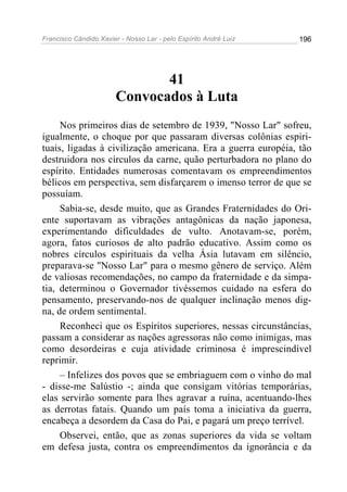 Francisco Cândido Xavier - Nosso Lar - pelo Espírito André Luiz   196




                              41
                       Convocados à Luta
     Nos primeiros dias de setembro de 1939, "Nosso Lar" sofreu,
igualmente, o choque por que passaram diversas colônias espiri-
tuais, ligadas à civilização americana. Era a guerra européia, tão
destruidora nos círculos da carne, quão perturbadora no plano do
espírito. Entidades numerosas comentavam os empreendimentos
bélicos em perspectiva, sem disfarçarem o imenso terror de que se
possuíam.
     Sabia-se, desde muito, que as Grandes Fraternidades do Ori-
ente suportavam as vibrações antagônicas da nação japonesa,
experimentando dificuldades de vulto. Anotavam-se, porém,
agora, fatos curiosos de alto padrão educativo. Assim como os
nobres círculos espirituais da velha Ásia lutavam em silêncio,
preparava-se "Nosso Lar" para o mesmo gênero de serviço. Além
de valiosas recomendações, no campo da fraternidade e da simpa-
tia, determinou o Governador tivéssemos cuidado na esfera do
pensamento, preservando-nos de qualquer inclinação menos dig-
na, de ordem sentimental.
     Reconheci que os Espíritos superiores, nessas circunstâncias,
passam a considerar as nações agressoras não como inimigas, mas
como desordeiras e cuja atividade criminosa é imprescindível
reprimir.
     – Infelizes dos povos que se embriaguem com o vinho do mal
- disse-me Salústio -; ainda que consigam vitórias temporárias,
elas servirão somente para lhes agravar a ruína, acentuando-lhes
as derrotas fatais. Quando um país toma a iniciativa da guerra,
encabeça a desordem da Casa do Pai, e pagará um preço terrível.
     Observei, então, que as zonas superiores da vida se voltam
em defesa justa, contra os empreendimentos da ignorância e da
 