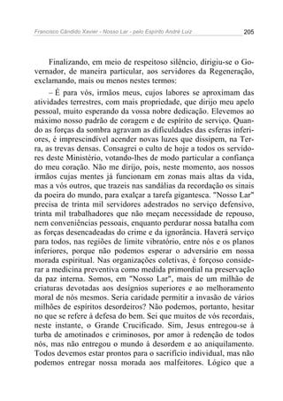 Francisco Cândido Xavier - Nosso Lar - pelo Espírito André Luiz   205




     Finalizando, em meio de respeitoso silêncio, dirigiu-se o Go-
vernador, de maneira particular, aos servidores da Regeneração,
exclamando, mais ou menos nestes termos:
     – É para vós, irmãos meus, cujos labores se aproximam das
atividades terrestres, com mais propriedade, que dirijo meu apelo
pessoal, muito esperando da vossa nobre dedicação. Elevemos ao
máximo nosso padrão de coragem e de espírito de serviço. Quan-
do as forças da sombra agravam as dificuldades das esferas inferi-
ores, é imprescindível acender novas luzes que dissipem, na Ter-
ra, as trevas densas. Consagrei o culto de hoje a todos os servido-
res deste Ministério, votando-lhes de modo particular a confiança
do meu coração. Não me dirijo, pois, neste momento, aos nossos
irmãos cujas mentes já funcionam em zonas mais altas da vida,
mas a vós outros, que trazeis nas sandálias da recordação os sinais
da poeira do mundo, para exalçar a tarefa gigantesca. "Nosso Lar"
precisa de trinta mil servidores adestrados no serviço defensivo,
trinta mil trabalhadores que não meçam necessidade de repouso,
nem conveniências pessoais, enquanto perdurar nossa batalha com
as forças desencadeadas do crime e da ignorância. Haverá serviço
para todos, nas regiões de limite vibratório, entre nós e os planos
inferiores, porque não podemos esperar o adversário em nossa
morada espiritual. Nas organizações coletivas, é forçoso conside-
rar a medicina preventiva como medida primordial na preservação
da paz interna. Somos, em "Nosso Lar", mais de um milhão de
criaturas devotadas aos desígnios superiores e ao melhoramento
moral de nós mesmos. Seria caridade permitir a invasão de vários
milhões de espíritos desordeiros? Não podemos, portanto, hesitar
no que se refere à defesa do bem. Sei que muitos de vós recordais,
neste instante, o Grande Crucificado. Sim, Jesus entregou-se à
turba de amotinados e criminosos, por amor à redenção de todos
nós, mas não entregou o mundo à desordem e ao aniquilamento.
Todos devemos estar prontos para o sacrifício individual, mas não
podemos entregar nossa morada aos malfeitores. Lógico que a
 