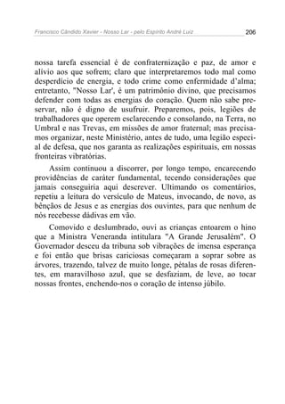 Francisco Cândido Xavier - Nosso Lar - pelo Espírito André Luiz   206




nossa tarefa essencial é de confraternização e paz, de amor e
alívio aos que sofrem; claro que interpretaremos todo mal como
desperdício de energia, e todo crime como enfermidade d’alma;
entretanto, "Nosso Lar', é um patrimônio divino, que precisamos
defender com todas as energias do coração. Quem não sabe pre-
servar, não é digno de usufruir. Preparemos, pois, legiões de
trabalhadores que operem esclarecendo e consolando, na Terra, no
Umbral e nas Trevas, em missões de amor fraternal; mas precisa-
mos organizar, neste Ministério, antes de tudo, uma legião especi-
al de defesa, que nos garanta as realizações espirituais, em nossas
fronteiras vibratórias.
     Assim continuou a discorrer, por longo tempo, encarecendo
providências de caráter fundamental, tecendo considerações que
jamais conseguiria aqui descrever. Ultimando os comentários,
repetiu a leitura do versículo de Mateus, invocando, de novo, as
bênçãos de Jesus e as energias dos ouvintes, para que nenhum de
nós recebesse dádivas em vão.
     Comovido e deslumbrado, ouvi as crianças entoarem o hino
que a Ministra Veneranda intitulara "A Grande Jerusalém". O
Governador desceu da tribuna sob vibrações de imensa esperança
e foi então que brisas cariciosas começaram a soprar sobre as
árvores, trazendo, talvez de muito longe, pétalas de rosas diferen-
tes, em maravilhoso azul, que se desfaziam, de leve, ao tocar
nossas frontes, enchendo-nos o coração de intenso júbilo.
 