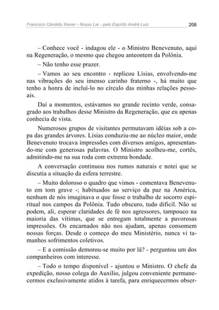 Francisco Cândido Xavier - Nosso Lar - pelo Espírito André Luiz   208




     – Conhece você - indagou ele - o Ministro Benevenuto, aqui
na Regeneração, o mesmo que chegou anteontem da Polônia.
     – Não tenho esse prazer.
     – Vamos ao seu encontro - replicou Lísias, envolvendo-me
nas vibrações do seu imenso carinho fraterno -, há muito que
tenho a honra de incluí-lo no círculo das minhas relações pesso-
ais.
     Daí a momentos, estávamos no grande recinto verde, consa-
grado aos trabalhos desse Ministro da Regeneração, que eu apenas
conhecia de vista.
     Numerosos grupos de visitantes permutavam idéias sob a co-
pa das grandes árvores. Lísias conduziu-me ao núcleo maior, onde
Benevenuto trocava impressões com diversos amigos, apresentan-
do-me com generosas palavras. O Ministro acolheu-me, cortês,
admitindo-me na sua roda com extrema bondade.
     A conversação continuou nos rumos naturais e notei que se
discutia a situação da esfera terrestre.
     – Muito doloroso o quadro que vimos - comentava Benevenu-
to em tom grave -; habituados ao serviço da paz na América,
nenhum de nós imaginava o que fosse o trabalho de socorro espi-
ritual nos campos da Polônia. Tudo obscuro, tudo difícil. Não se
podem, ali, esperar claridades de fé nos agressores, tampouco na
maioria das vítimas, que se entregam totalmente a pavorosas
impressões. Os encarnados não nos ajudam, apenas consomem
nossas forças. Desde o começo do meu Ministério, nunca vi ta-
manhos sofrimentos coletivos.
     – E a comissão demorou-se muito por lá? - perguntou um dos
companheiros com interesse.
     – Todo o tempo disponível - ajuntou o Ministro. O chefe da
expedição, nosso colega do Auxílio, julgou conveniente permane-
cermos exclusivamente atidos à tarefa, para enriquecermos obser-
 
