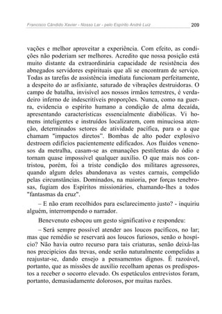 Francisco Cândido Xavier - Nosso Lar - pelo Espírito André Luiz   209




vações e melhor aproveitar a experiência. Com efeito, as condi-
ções não poderiam ser melhores. Acredito que nossa posição está
muito distante da extraordinária capacidade de resistência dos
abnegados servidores espirituais que ali se encontram de serviço.
Todas as tarefas de assistência imediata funcionam perfeitamente,
a despeito do ar asfixiante, saturado de vibrações destruidoras. O
campo de batalha, invisível aos nossos irmãos terrestres, é verda-
deiro inferno de indescritíveis proporções. Nunca, como na guer-
ra, evidencia o espírito humano a condição de alma decaída,
apresentando características essencialmente diabólicas. Vi ho-
mens inteligentes e instruídos localizarem, com minuciosa aten-
ção, determinados setores de atividade pacífica, para o a que
chamam "impactos diretos”. Bombas de alto poder explosivo
destroem edifícios pacientemente edificados. Aos fluidos veneno-
sos da metralha, casam-se as emanações pestilentas do ódio e
tornam quase impossível qualquer auxílio. O que mais nos con-
tristou, porém, foi a triste condição dos militares agressores,
quando algum deles abandonava as vestes carnais, compelido
pelas circunstâncias. Dominados, na maioria, por forças tenebro-
sas, fugiam dos Espíritos missionários, chamando-lhes a todos
"fantasmas da cruz".
     – E não eram recolhidos para esclarecimento justo? - inquiriu
alguém, interrompendo o narrador.
     Benevenuto esboçou um gesto significativo e respondeu:
     – Será sempre possível atender aos loucos pacíficos, no lar;
mas que remédio se reservará aos loucos furiosos, senão o hospí-
cio? Não havia outro recurso para tais criaturas, senão deixá-las
nos precipícios das trevas, onde serão naturalmente compelidas a
reajustar-se, dando ensejo a pensamentos dignos. É razoável,
portanto, que as missões de auxílio recolham apenas os predispos-
tos a receber o socorro elevado. Os espetáculos entrevistos foram,
portanto, demasiadamente dolorosos, por muitas razões.
 