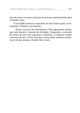 Francisco Cândido Xavier - Nosso Lar - pelo Espírito André Luiz   211




que nós outros vivemos à procura de homens espiritualizados para
o trabalho sério.
     O trocadilho arrancou expressões de bom humor geral, acres-
centando o Ministro, gravemente:
     – Nossos serviços são astronômicos. Não esqueçamos, porém,
que todo homem é semente da divindade. Ataquemos a execução
de nossos deveres com esperança e otimismo, e estejamos sempre
convictos de que, se bem fizermos a nossa parte, podemos perma-
necer em paz, porque o Senhor fará o resto.
 
