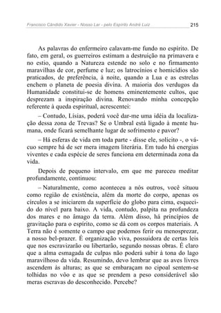 Francisco Cândido Xavier - Nosso Lar - pelo Espírito André Luiz   215




     As palavras do enfermeiro calavam-me fundo no espírito. De
fato, em geral, os guerreiros estimam a destruição na primavera e
no estio, quando a Natureza estende no solo e no firmamento
maravilhas de cor, perfume e luz; os latrocínios e homicídios são
praticados, de preferência, à noite, quando a Lua e as estrelas
enchem o planeta de poesia divina. A maioria dos verdugos da
Humanidade constitui-se de homens eminentemente cultos, que
desprezam a inspiração divina. Renovando minha concepção
referente à queda espiritual, acrescentei:
     – Contudo, Lísias, poderá você dar-me uma idéia da localiza-
ção dessa zona de Trevas? Se o Umbral está ligado à mente hu-
mana, onde ficará semelhante lugar de sofrimento e pavor?
     – Há esferas de vida em toda parte - disse ele, solícito -, o vá-
cuo sempre há de ser mera imagem literária. Em tudo há energias
viventes e cada espécie de seres funciona em determinada zona da
vida.
     Depois de pequeno intervalo, em que me pareceu meditar
profundamente, continuou:
     – Naturalmente, como aconteceu a nós outros, você situou
como região de existência, além da morte do corpo, apenas os
círculos a se iniciarem da superfície do globo para cima, esqueci-
do do nível para baixo. A vida, contudo, palpita na profundeza
dos mares e no âmago da terra. Além disso, há princípios de
gravitação para o espírito, como se dá com os corpos materiais. A
Terra não é somente o campo que podemos ferir ou menosprezar,
a nosso bel-prazer. É organização viva, possuidora de certas leis
que nos escravizarão ou libertarão, segundo nossas obras. É claro
que a alma esmagada de culpas não poderá subir à tona do lago
maravilhoso da vida. Resumindo, devo lembrar que as aves livres
ascendem às alturas; as que se embaraçam no cipoal sentem-se
tolhidas no vôo e as que se prendem a peso considerável são
meras escravas do desconhecido. Percebe?
 