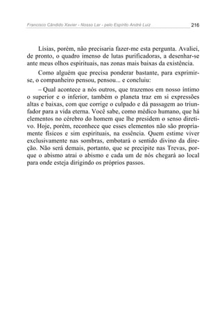 Francisco Cândido Xavier - Nosso Lar - pelo Espírito André Luiz   216




     Lísias, porém, não precisaria fazer-me esta pergunta. Avaliei,
de pronto, o quadro imenso de lutas purificadoras, a desenhar-se
ante meus olhos espirituais, nas zonas mais baixas da existência.
     Como alguém que precisa ponderar bastante, para exprimir-
se, o companheiro pensou, pensou... e concluiu:
     – Qual acontece a nós outros, que trazemos em nosso íntimo
o superior e o inferior, também o planeta traz em si expressões
altas e baixas, com que corrige o culpado e dá passagem ao triun-
fador para a vida eterna. Você sabe, como médico humano, que há
elementos no cérebro do homem que lhe presidem o senso direti-
vo. Hoje, porém, reconhece que esses elementos não são propria-
mente físicos e sim espirituais, na essência. Quem estime viver
exclusivamente nas sombras, embotará o sentido divino da dire-
ção. Não será demais, portanto, que se precipite nas Trevas, por-
que o abismo atrai o abismo e cada um de nós chegará ao local
para onde esteja dirigindo os próprios passos.
 