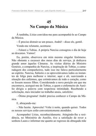 Francisco Cândido Xavier - Nosso Lar - pelo Espírito André Luiz   217




                            45
                     No Campo da Música
     À tardinha, Lísias convidou-me para acompanhá-lo ao Campo
da Música.
     – É preciso distrair-se um pouco, André! - disse ele, gentil.
     Vendo-me relutante, acentuou:
     – Falarei a Tobias. A própria Narcisa consagrou o dia de hoje
ao descanso. Vamos!
     Eu, porém, observava em mim mesmo singular fenômeno.
Não obstante a escassez dos meus dias de serviço, já dedicava
grande amor àquelas Câmaras. As visitas diárias do Ministro
Genésio, a companhia de Narcisa, a inspiração de Tobias, a cama-
radagem dos companheiros, tudo isso me falava particularmente
ao espírito. Narcisa, Salústio e eu aproveitávamos todos os instan-
tes de folga para melhorar o interior, aqui e ali, suavizando a
situação dos enfermos, que estimávamos de todo o coração, como
se fossem nossos filhos. Considerando a nova posição em que me
encontrava, acerquei-me de Tobias, a quem o enfermeiro do Auxí-
lio dirigiu a palavra com respeitosa intimidade. Recebendo a
solicitação, meu iniciador no trabalho anuiu, satisfeito:
     – Ótimo programa! André precisa conhecer o Campo da Mú-
sica.
     E, abraçando-me:
     – Não hesite. Aproveite! Volte à noite, quando quiser. Todos
os nossos serviços estão convenientemente atendidos.
     Acompanhei Lísias, reconhecidamente. Atingindo-lhe a resi-
dência, no Ministério do Auxílio, tive a satisfação de rever a
senhora Laura e informar-me quanto ao regresso da abnegada mãe
 
