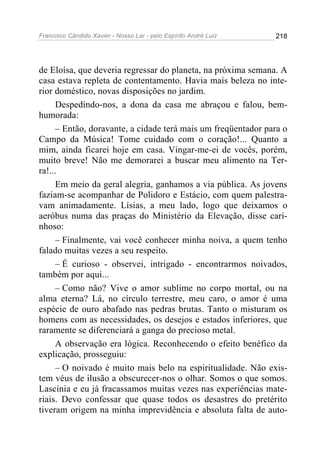 Francisco Cândido Xavier - Nosso Lar - pelo Espírito André Luiz   218




de Eloísa, que deveria regressar do planeta, na próxima semana. A
casa estava repleta de contentamento. Havia mais beleza no inte-
rior doméstico, novas disposições no jardim.
     Despedindo-nos, a dona da casa me abraçou e falou, bem-
humorada:
     – Então, doravante, a cidade terá mais um freqüentador para o
Campo da Música! Tome cuidado com o coração!... Quanto a
mim, ainda ficarei hoje em casa. Vingar-me-ei de vocês, porém,
muito breve! Não me demorarei a buscar meu alimento na Ter-
ra!...
     Em meio da geral alegria, ganhamos a via pública. As jovens
faziam-se acompanhar de Polidoro e Estácio, com quem palestra-
vam animadamente. Lísias, a meu lado, logo que deixamos o
aeróbus numa das praças do Ministério da Elevação, disse cari-
nhoso:
     – Finalmente, vai você conhecer minha noiva, a quem tenho
falado muitas vezes a seu respeito.
     – É curioso - observei, intrigado - encontrarmos noivados,
também por aqui...
     – Como não? Vive o amor sublime no corpo mortal, ou na
alma eterna? Lá, no círculo terrestre, meu caro, o amor é uma
espécie de ouro abafado nas pedras brutas. Tanto o misturam os
homens com as necessidades, os desejos e estados inferiores, que
raramente se diferenciará a ganga do precioso metal.
     A observação era lógica. Reconhecendo o efeito benéfico da
explicação, prosseguiu:
     – O noivado é muito mais belo na espiritualidade. Não exis-
tem véus de ilusão a obscurecer-nos o olhar. Somos o que somos.
Lascínia e eu já fracassamos muitas vezes nas experiências mate-
riais. Devo confessar que quase todos os desastres do pretérito
tiveram origem na minha imprevidência e absoluta falta de auto-
 
