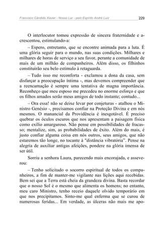 Francisco Cândido Xavier - Nosso Lar - pelo Espírito André Luiz   229




     O interlocutor tomou expressão de sincera fraternidade e a-
crescentou, estimulando-a:
     – Espero, entretanto, que se encontre animada para a luta. É
uma glória seguir para o mundo, nas suas condições. Milhares e
milhares de horas de serviço a seu favor, perante a comunidade de
mais de um milhão de companheiros. Além disso, os filhinhos
constituirão seu belo estímulo à retaguarda.
     – Tudo isso me reconforta - exclamou a dona da casa, sem
disfarçar a preocupação íntima -, mas devemos compreender que
a reencarnação é sempre uma tentativa de magna importância.
Reconheço que meu esposo me precedeu no enorme esforço e que
os filhos amados serão meus amigos de todo instante; contudo...
     – Ora essa! não se deixe levar por conjeturas - atalhou o Mi-
nistro Genésio -, precisamos confiar na Proteção Divina e em nós
mesmos. O manancial da Providência é inesgotável. É preciso
quebrar os óculos escuros que nos apresentam a paisagem física
como exílio amarguroso. Não pense em possibilidades de fracas-
so; mentalize, sim, as probabilidades de êxito. Além do mais, é
justo confiar alguma coisa em nós outros, seus amigos, que não
estaremos tão longe, no tocante à "distância vibratória”. Pense na
alegria de auxiliar antigas afeições, pondere na glória imensa de
ser útil.
     Sorriu a senhora Laura, parecendo mais encorajada, e asseve-
rou:
     – Tenho solicitado o socorro espiritual de todos os compa-
nheiros, a fim de manter-me vigilante nas lições aqui recebidas.
Bem sei que a Terra está cheia da grandeza divina. Basta recordar
que o nosso Sol é o mesmo que alimenta os homens; no entanto,
meu caro Ministro, tenho receio daquele olvido temporário em
que nos precipitamos. Sinto-me qual enferma que se curou de
numerosas feridas... Em verdade, as úlceras não mais me apo-
 