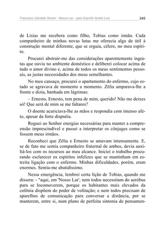 Francisco Cândido Xavier - Nosso Lar - pelo Espírito André Luiz   245




de Lísias me recebera como filho, Tobias como irmão. Cada
companheiro de minhas novas lutas me oferecia algo de útil à
construção mental diferente, que se erguia, célere, no meu espíri-
to.
     Procurei abstrair-me das considerações aparentemente ingra-
tas que ouvia no ambiente doméstico e deliberei colocar acima de
tudo o amor divino e, acima de todos os meus sentimentos pesso-
ais, as justas necessidades dos meus semelhantes.
     No meu cansaço, procurei o apartamento do enfermo, cujo es-
tado se agravava de momento a momento. Zélia amparava-lhe a
fronte e dizia, banhada em lágrimas:
     – Ernesto, Ernesto, tem pena de mim, querido! Não me deixes
só! Que será de mim se me faltares?
     O doente acariciava-lhe as mãos e respondia com imenso afe-
to, apesar da forte dispnéia.
     Roguei ao Senhor energias necessárias para manter a compre-
ensão imprescindível e passei a interpretar os cônjuges como se
fossem meus irmãos.
     Reconheci que Zélia e Ernesto se amavam intensamente. E,
se de fato me sentia companheiro fraternal de ambos, devia auxi-
liá-los com os recursos ao meu alcance. Iniciei o trabalho procu-
rando esclarecer os espíritos infelizes que se mantinham em es-
treita ligação com o enfermo. Minhas dificuldades, porém, eram
enormes. Sentia-me abatidíssimo.
     Nessa emergência, lembrei certa lição de Tobias, quando me
dissera: - "aqui, em 'Nosso Lar', nem todos necessitam do aeróbus
para se locomoverem, porque os habitantes mais elevados da
colônia dispõem do poder de volitação; e nem todos precisam de
aparelhos de comunicação para conversar a distância, por se
manterem, entre si, num plano de perfeita sintonia de pensamen-
 