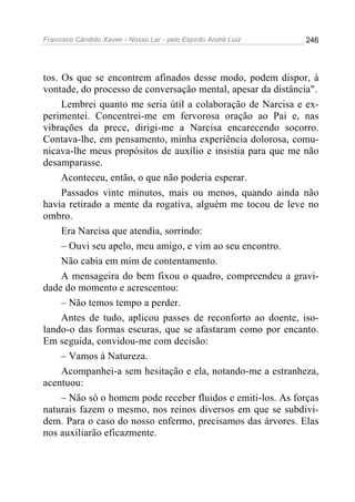 Francisco Cândido Xavier - Nosso Lar - pelo Espírito André Luiz   246




tos. Os que se encontrem afinados desse modo, podem dispor, à
vontade, do processo de conversação mental, apesar da distância".
     Lembrei quanto me seria útil a colaboração de Narcisa e ex-
perimentei. Concentrei-me em fervorosa oração ao Pai e, nas
vibrações da prece, dirigi-me a Narcisa encarecendo socorro.
Contava-lhe, em pensamento, minha experiência dolorosa, comu-
nicava-lhe meus propósitos de auxílio e insistia para que me não
desamparasse.
     Aconteceu, então, o que não poderia esperar.
     Passados vinte minutos, mais ou menos, quando ainda não
havia retirado a mente da rogativa, alguém me tocou de leve no
ombro.
     Era Narcisa que atendia, sorrindo:
     – Ouvi seu apelo, meu amigo, e vim ao seu encontro.
     Não cabia em mim de contentamento.
     A mensageira do bem fixou o quadro, compreendeu a gravi-
dade do momento e acrescentou:
     – Não temos tempo a perder.
     Antes de tudo, aplicou passes de reconforto ao doente, iso-
lando-o das formas escuras, que se afastaram como por encanto.
Em seguida, convidou-me com decisão:
     – Vamos à Natureza.
     Acompanhei-a sem hesitação e ela, notando-me a estranheza,
acentuou:
     – Não só o homem pode receber fluidos e emiti-los. As forças
naturais fazem o mesmo, nos reinos diversos em que se subdivi-
dem. Para o caso do nosso enfermo, precisamos das árvores. Elas
nos auxiliarão eficazmente.
 