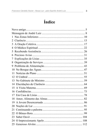 Francisco Cândido Xavier - Nosso Lar - pelo Espírito André Luiz                              3




                                        Índice
Novo amigo.................................................................................. 5
Mensagem de André Luiz ............................................................ 8
1 Nas Zonas Inferiores .............................................................. 10
2 Clarêncio ................................................................................ 13
3 A Oração Coletiva.................................................................. 17
4 O Médico Espiritual ............................................................... 22
5 Recebendo Assistência ........................................................... 26
6 Precioso Aviso ....................................................................... 31
7 Explicações de Lísias ............................................................. 35
8 Organização de Serviços ........................................................ 39
9 Problema de Alimentação....................................................... 43
10 No Bosque das Águas........................................................... 47
11 Notícias do Plano ................................................................. 51
12 O Umbral ............................................................................. 55
13 No Gabinete do Ministro ...................................................... 59
14 Elucidações de Clarêncio ..................................................... 64
15 A Visita Materna .................................................................. 69
16 Confidências......................................................................... 73
17 Em Casa de Lísias ................................................................ 78
18 Amor, Alimento das Almas .................................................. 82
19 A Jovem Desencarnada ........................................................ 86
20 Noções de Lar ...................................................................... 91
21 Continuando a palestra ......................................................... 95
22 O Bônus-Hora ...................................................................... 99
23 Saber Ouvir ........................................................................ 104
24 O Impressionante Apelo ..................................................... 108
25 Generoso Alvitre ................................................................ 112
 