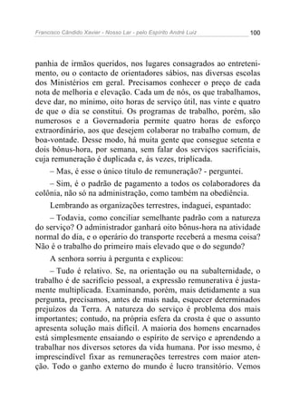Francisco Cândido Xavier - Nosso Lar - pelo Espírito André Luiz 100
panhia de irmãos queridos, nos lugares consagrados ao entreteni-
mento, ou o contacto de orientadores sábios, nas diversas escolas
dos Ministérios em geral. Precisamos conhecer o preço de cada
nota de melhoria e elevação. Cada um de nós, os que trabalhamos,
deve dar, no mínimo, oito horas de serviço útil, nas vinte e quatro
de que o dia se constitui. Os programas de trabalho, porém, são
numerosos e a Governadoria permite quatro horas de esforço
extraordinário, aos que desejem colaborar no trabalho comum, de
boa-vontade. Desse modo, há muita gente que consegue setenta e
dois bônus-hora, por semana, sem falar dos serviços sacrificiais,
cuja remuneração é duplicada e, às vezes, triplicada.
– Mas, é esse o único título de remuneração? - perguntei.
– Sim, é o padrão de pagamento a todos os colaboradores da
colônia, não só na administração, como também na obediência.
Lembrando as organizações terrestres, indaguei, espantado:
– Todavia, como conciliar semelhante padrão com a natureza
do serviço? O administrador ganhará oito bônus-hora na atividade
normal do dia, e o operário do transporte receberá a mesma coisa?
Não é o trabalho do primeiro mais elevado que o do segundo?
A senhora sorriu à pergunta e explicou:
– Tudo é relativo. Se, na orientação ou na subalternidade, o
trabalho é de sacrifício pessoal, a expressão remunerativa é justa-
mente multiplicada. Examinando, porém, mais detidamente a sua
pergunta, precisamos, antes de mais nada, esquecer determinados
prejuízos da Terra. A natureza do serviço é problema dos mais
importantes; contudo, na própria esfera da crosta é que o assunto
apresenta solução mais difícil. A maioria dos homens encarnados
está simplesmente ensaiando o espírito de serviço e aprendendo a
trabalhar nos diversos setores da vida humana. Por isso mesmo, é
imprescindível fixar as remunerações terrestres com maior aten-
ção. Todo o ganho externo do mundo é lucro transitório. Vemos
 