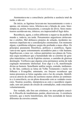 Francisco Cândido Xavier - Nosso Lar - pelo Espírito André Luiz 11
Atormentava-me a consciência: preferiria a ausência total da
razão, o não-ser.
De início, as lágrimas lavavam-me incessantemente o rosto e
apenas, em minutos raros, felicitava-me a bênção do sono. Inter-
rompia-se, porém, bruscamente, a sensação de alívio. Seres mons-
truosos acordavam-me, irônicos; era imprescindível fugir deles.
Reconhecia, agora, a esfera diferente a erguer-se da poalha do
mundo e, todavia, era tarde. Pensamentos angustiosos atritavam-
me o cérebro. Mal delineava projetos de solução, incidentes nu-
merosos impeliam-me a considerações estonteantes. Em momento
algum, o problema religioso surgiu tão profundo a meus olhos. Os
princípios puramente filosóficos, políticos e científicos, figura-
vam-se-me agora extremamente secundários para a vida humana.
Significavam, a meu ver, valioso patrimônio nos planos da Terra,
mas urgia reconhecer que a humanidade não se constitui de gera-
ções transitórias e sim de Espíritos eternos, a caminho de gloriosa
destinação. Verificava que alguma coisa permanece acima de toda
cogitação meramente intelectual. Esse algo é a fé, manifestação
divina ao homem. Semelhante análise surgia, contudo, tardiamen-
te. De fato, conhecia as letras do Velho Testamento e muita vez
folheara o Evangelho; entretanto, era forçoso reconhecer que
nunca procurara as letras sagradas com a luz do coração. Identifi-
cava-as através da crítica de escritores menos afeitos ao sentimen-
to e à consciência, ou em pleno desacordo com as verdades essen-
ciais. Noutras ocasiões, interpretava-as com o sacerdócio organi-
zado, sem sair jamais do círculo de contradições, onde estacionara
voluntariamente.
Em verdade, não fora um criminoso, no meu próprio concei-
to. A filosofia do imediatismo, porém, absorvera-me. A existência
terrestre, que a morte transformara, não fora assinalada de lances
diferentes da craveira comum.
 