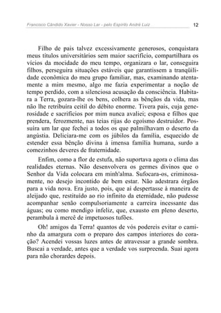 Francisco Cândido Xavier - Nosso Lar - pelo Espírito André Luiz 12
Filho de pais talvez excessivamente generosos, conquistara
meus títulos universitários sem maior sacrifício, compartilhara os
vícios da mocidade do meu tempo, organizara o lar, conseguira
filhos, perseguira situações estáveis que garantissem a tranqüili-
dade econômica do meu grupo familiar, mas, examinando atenta-
mente a mim mesmo, algo me fazia experimentar a noção de
tempo perdido, com a silenciosa acusação da consciência. Habita-
ra a Terra, gozara-lhe os bens, colhera as bênçãos da vida, mas
não lhe retribuíra ceitil do débito enorme. Tivera pais, cuja gene-
rosidade e sacrifícios por mim nunca avaliei; esposa e filhos que
prendera, ferozmente, nas teias rijas do egoísmo destruidor. Pos-
suíra um lar que fechei a todos os que palmilhavam o deserto da
angústia. Deliciara-me com os júbilos da família, esquecido de
estender essa bênção divina à imensa família humana, surdo a
comezinhos deveres de fraternidade.
Enfim, como a flor de estufa, não suportava agora o clima das
realidades eternas. Não desenvolvera os germes divinos que o
Senhor da Vida colocara em minh'alma. Sufocara-os, criminosa-
mente, no desejo incontido de bem estar. Não adestrara órgãos
para a vida nova. Era justo, pois, que aí despertasse à maneira de
aleijado que, restituído ao rio infinito da eternidade, não pudesse
acompanhar senão compulsoriamente a carreira incessante das
águas; ou como mendigo infeliz, que, exausto em pleno deserto,
perambula à mercê de impetuosos tufões.
Oh! amigos da Terra! quantos de vós podereis evitar o cami-
nho da amargura com o preparo dos campos interiores do cora-
ção? Acendei vossas luzes antes de atravessar a grande sombra.
Buscai a verdade, antes que a verdade vos surpreenda. Suai agora
para não chorardes depois.
 