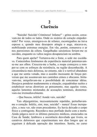 Francisco Cândido Xavier - Nosso Lar - pelo Espírito André Luiz 13
2
Clarêncio
"Suicida! Suicida! Criminoso! Infame!" - gritos assim, cerca-
vam-me de todos os lados. Onde os sicários de coração empeder-
nido? Por vezes, enxergava-os de relance, escorregadios na treva
espessa e, quando meu desespero atingia o auge, atacava-os,
mobilizando extremas energias. Em vão, porém, esmurrava o ar
nos paroxismos da cólera. Gargalhadas sarcásticas feriam-me os
ouvidos, enquanto os vultos negros desapareciam na sombra.
Para quem apelar? Torturava-me a fome, a sede me escalda-
va. Comezinhos fenômenos da experiência material patenteavam-
se-me aos olhos. Crescera-me a barba, a roupa começava a rom-
per-se com os esforços da resistência, na região desconhecida. A
circunstância mais dolorosa, no entanto, não é o terrível abandono
a que me sentia votado, mas o assédio incessante de forças per-
versas que me assomavam nos caminhos ermos e obscuros. Irrita-
vam-me, aniquilavam-me a possibilidade de concatenar idéias.
Desejava ponderar maduramente a situação, esquadrinhar razões e
estabelecer novas diretrizes ao pensamento, mas aquelas vozes,
aqueles lamentos misturados de acusações nominais, desnortea-
vam-me irremediavelmente.
– Que buscas, infeliz! Aonde vais, suicida?
Tais objurgatórias, incessantemente repetidas, perturbavam-
me o coração. Infeliz, sim; mas, suicida? - nunca! Essas increpa-
ções, a meu ver, não eram procedentes. Eu havia deixado o corpo
físico a contragosto. Recordava meu porfiado duelo com a morte.
Ainda julgava ouvir os últimos pareceres médicos, enunciados na
Casa de Saúde; lembrava a assistência desvelada que tivera, os
curativos dolorosos que experimentara nos dias longos que se
seguiram à delicada operação dos intestinos. Sentia, no curso
 