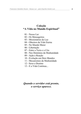 Francisco Cândido Xavier - Nosso Lar - pelo Espírito André Luiz 2
Coleção
“A Vida no Mundo Espiritual”
01 - Nosso Lar
02 - Os Mensageiros
03 - Missionários da Luz
04 - Obreiros da Vida Eterna
05 - No Mundo Maior
06 - Libertação
07 - Entre a Terra e o Céu
08 - Nos Domínios da Mediunidade
09 - Ação e Reação
10 - Evolução em Dois Mundos
11 - Mecanismos da Mediunidade
12 - Sexo e Destino
13 - E a Vida Continua...
Quando o servidor está pronto,
o serviço aparece.
 