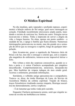 Francisco Cândido Xavier - Nosso Lar - pelo Espírito André Luiz 22
4
O Médico Espiritual
No dia imediato, após reparador e profundo repouso, experi-
mentei a bênção radiosa do Sol amigo, qual suave mensagem ao
coração. Claridade reconfortante atravessava ampla janela, inun-
dando o recinto de cariciosa luz. Sentia-me outro. Energias novas
tocavam-me o íntimo. Tinha a impressão de sorver a alegria da
vida, a longos haustos. Na alma, apenas um ponto sombrio - a
saudade do lar, o apego à família que ficara distante. Numerosas
interrogações pairavam-me na mente, mas tão grande era a sensa-
ção de alívio que eu sossegava o espírito, longe de qualquer inter-
pelação.
Quis levantar-me, gozar o espetáculo da Natureza cheia de
brisas e de luz, mas não o consegui e concluí que, sem a coopera-
ção magnética do enfermeiro, tornava-se-me impossível deixar o
leito.
Não voltara a mim das surpresas consecutivas, quando se a-
briu a porta e vi entrar Clarêncio acompanhado por simpático
desconhecido. Cumprimentaram-me, atenciosos, desejando-me
paz. Meu benfeitor da véspera indagou do meu estado geral.
Acorreu o enfermeiro, prestando informações.
Sorridente, o velhinho amigo apresentou-me o companheiro.
Tratava- se, disse, do irmão Henrique de Luna, do Serviço de
Assistência Médica da colônia espiritual. Trajado de branco,
traços fisionômicos irradiando enorme simpatia, Henrique auscul-
tou-me demoradamente, sorriu e explicou:
– É de lamentar que tenha vindo pelo suicídio.
Enquanto Clarêncio permanecia sereno, senti que singular as-
somo de revolta me borbulhava no íntimo.
 