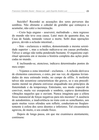 Francisco Cândido Xavier - Nosso Lar - pelo Espírito André Luiz 23
Suicídio? Recordei as acusações dos seres perversos das
sombras. Não obstante o cabedal de gratidão que começava a
acumular, não calei a incriminação.
– Creio haja engano - asseverei, melindrado -, meu regresso
do mundo não teve essa causa. Lutei mais de quarenta dias, na
Casa de Saúde, tentando vencer a morte. Sofri duas operações
graves, devido a oclusão intestinal...
– Sim - esclareceu o médico, demonstrando a mesma sereni-
dade superior -, mas a oclusão radicava-se em causas profundas.
Talvez o amigo não tenha ponderado bastante. O organismo espi-
ritual apresenta em si mesmo a história completa das ações prati-
cadas no mundo.
E inclinando-se, atencioso, indicava determinados pontos do
meu corpo:
– Vejamos a zona intestinal - exclamou. - A oclusão derivava
de elementos cancerosos, e estes, por sua vez, de algumas levian-
dades do meu estimado irmão, no campo da sífilis. A moléstia
talvez não assumisse características tão graves, se o seu procedi-
mento mental no planeta estivesse enquadrado nos princípios da
fraternidade e da temperança. Entretanto, seu modo especial de
conviver, muita vez exasperado e sombrio, captava destruidoras
vibrações naqueles que o ouviam. Nunca imaginou que a cólera
fosse manancial de forças negativas para nós mesmos? A ausência
de autodomínio, a inadvertência no trato com os semelhantes, aos
quais muitas vezes ofendeu sem refletir, conduziam-no freqüen-
temente à esfera dos seres doentes e inferiores. Tal circunstância
agravou, de muito, o seu estado físico.
Depois de longa pausa, em que me examinava atentamente,
continuou:
 