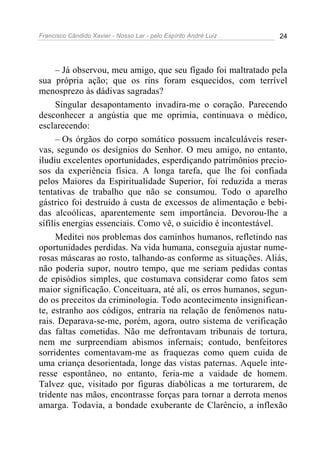 Francisco Cândido Xavier - Nosso Lar - pelo Espírito André Luiz 24
– Já observou, meu amigo, que seu fígado foi maltratado pela
sua própria ação; que os rins foram esquecidos, com terrível
menosprezo às dádivas sagradas?
Singular desapontamento invadira-me o coração. Parecendo
desconhecer a angústia que me oprimia, continuava o médico,
esclarecendo:
– Os órgãos do corpo somático possuem incalculáveis reser-
vas, segundo os desígnios do Senhor. O meu amigo, no entanto,
iludiu excelentes oportunidades, esperdiçando patrimônios precio-
sos da experiência física. A longa tarefa, que lhe foi confiada
pelos Maiores da Espiritualidade Superior, foi reduzida a meras
tentativas de trabalho que não se consumou. Todo o aparelho
gástrico foi destruído à custa de excessos de alimentação e bebi-
das alcoólicas, aparentemente sem importância. Devorou-lhe a
sífilis energias essenciais. Como vê, o suicídio é incontestável.
Meditei nos problemas dos caminhos humanos, refletindo nas
oportunidades perdidas. Na vida humana, conseguia ajustar nume-
rosas máscaras ao rosto, talhando-as conforme as situações. Aliás,
não poderia supor, noutro tempo, que me seriam pedidas contas
de episódios simples, que costumava considerar como fatos sem
maior significação. Conceituara, até ali, os erros humanos, segun-
do os preceitos da criminologia. Todo acontecimento insignifican-
te, estranho aos códigos, entraria na relação de fenômenos natu-
rais. Deparava-se-me, porém, agora, outro sistema de verificação
das faltas cometidas. Não me defrontavam tribunais de tortura,
nem me surpreendiam abismos infernais; contudo, benfeitores
sorridentes comentavam-me as fraquezas como quem cuida de
uma criança desorientada, longe das vistas paternas. Aquele inte-
resse espontâneo, no entanto, feria-me a vaidade de homem.
Talvez que, visitado por figuras diabólicas a me torturarem, de
tridente nas mãos, encontrasse forças para tornar a derrota menos
amarga. Todavia, a bondade exuberante de Clarêncio, a inflexão
 
