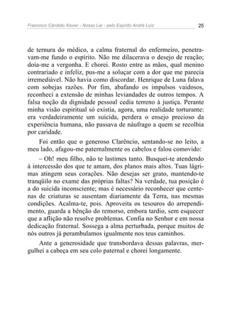 Francisco Cândido Xavier - Nosso Lar - pelo Espírito André Luiz 25
de ternura do médico, a calma fraternal do enfermeiro, penetra-
vam-me fundo o espírito. Não me dilacerava o desejo de reação;
doía-me a vergonha. E chorei. Rosto entre as mãos, qual menino
contrariado e infeliz, pus-me a soluçar com a dor que me parecia
irremediável. Não havia como discordar. Henrique de Luna falava
com sobejas razões. Por fim, abafando os impulsos vaidosos,
reconheci a extensão de minhas leviandades de outros tempos. A
falsa noção da dignidade pessoal cedia terreno à justiça. Perante
minha visão espiritual só existia, agora, uma realidade torturante:
era verdadeiramente um suicida, perdera o ensejo precioso da
experiência humana, não passava de náufrago a quem se recolhia
por caridade.
Foi então que o generoso Clarêncio, sentando-se no leito, a
meu lado, afagou-me paternalmente os cabelos e falou comovido:
– Oh! meu filho, não te lastimes tanto. Busquei-te atendendo
à intercessão dos que te amam, dos planos mais altos. Tuas lágri-
mas atingem seus corações. Não desejas ser grato, mantendo-te
tranqüilo no exame das próprias faltas? Na verdade, tua posição é
a do suicida inconsciente; mas é necessário reconhecer que cente-
nas de criaturas se ausentam diariamente da Terra, nas mesmas
condições. Acalma-te, pois. Aproveita os tesouros do arrependi-
mento, guarda a bênção do remorso, embora tardio, sem esquecer
que a aflição não resolve problemas. Confia no Senhor e em nossa
dedicação fraternal. Sossega a alma perturbada, porque muitos de
nós outros já perambulamos igualmente nos teus caminhos.
Ante a generosidade que transbordava dessas palavras, mer-
gulhei a cabeça em seu colo paternal e chorei longamente.
 