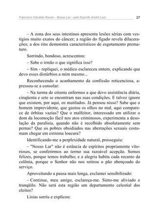 Francisco Cândido Xavier - Nosso Lar - pelo Espírito André Luiz 27
– A zona dos seus intestinos apresenta lesões sérias com ves-
tígios muito exatos do câncer; a região do fígado revela dilacera-
ções; a dos rins demonstra característicos de esgotamento prema-
turo.
Sorrindo, bondoso, acrescentou:
– Sabe o irmão o que significa isso?
– Sim - repliquei, o médico esclareceu ontem, explicando que
devo esses distúrbios a mim mesmo...
Reconhecendo o acanhamento da confissão reticenciosa, a-
pressou-se a consolar:
– Na turma de oitenta enfermos a que devo assistência diária,
cinqüenta e sete se encontram nas suas condições. E talvez ignore
que existem, por aqui, os mutilados. Já pensou nisso? Sabe que o
homem imprevidente, que gastou os olhos no mal, aqui compare-
ce de órbitas vazias? Que o malfeitor, interessado em utilizar o
dom da locomoção fácil nos atos criminosos, experimenta a deso-
lação da paralisia, quando não é recolhido absolutamente sem
pernas? Que os pobres obsidiados nas aberrações sexuais costu-
mam chegar em extrema loucura?
Identificando-me a perplexidade natural, prosseguiu:
– "Nosso Lar" não é estância de espíritos propriamente vito-
riosos, se conferirmos ao termo sua razoável acepção. Somos
felizes, porque temos trabalho; e a alegria habita cada recanto da
colônia, porque o Senhor não nos retirou o pão abençoado do
serviço.
Aproveitando a pausa mais longa, exclamei sensibilizado:
– Continue, meu amigo, esclareça-me. Sinto-me aliviado e
tranqüilo. Não será esta região um departamento celestial dos
eleitos?
Lísias sorriu e explicou:
 