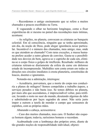 Francisco Cândido Xavier - Nosso Lar - pelo Espírito André Luiz 28
– Recordemos o antigo ensinamento que se refere a muitos
chamados e poucos escolhidos na Terra.
E vagueando o olhar no horizonte longínquo, como a fixar
experiências de si mesmo no painel das recordações mais íntimas,
acentuou:
– As religiões, no planeta, convocam as criaturas ao banquete
celestial. Em sã consciência, ninguém que se tenha aproximado,
um dia, da noção de Deus, pode alegar ignorância nesse particu-
lar. Incontável é o número dos chamados, meu amigo; mas, onde
os que atendem ao chamado? Com raras exceções, a massa huma-
na prefere aceder a outro gênero de convites. Gasta-se a possibili-
dade nos desvios do bem, agrava-se o capricho de cada um, elimi-
na-se o corpo físico a golpes de irreflexão. Resultado: milhares de
criaturas retiram-se diariamente da esfera da carne em doloroso
estado de incompreensão. Multidões sem conta erram em todas as
direções nos círculos imediatos à crosta planetária, constituídas de
loucos, doentes e ignorantes.
Notando-me a admiração, interrogou:
– Acreditaria, porventura, que a morte do corpo nos conduzi-
ria a planos de milagres? Somos compelidos a trabalho áspero, a
serviços pesados e não basta isso. Se temos débitos no planeta,
por mais alto que ascendamos, é imprescindível voltar, para retifi-
car, lavando o rosto no suor do mundo, desatando algemas de ódio
e substituindo-as por laços sagrados de amor. Não seria justo
impor a outrem a tarefa de mondar o campo que semeamos de
espinhos, com as próprias mãos.
Abanando a cabeça, acrescentava:
– Caso dos muitos chamados, meu caro. O Senhor não esque-
ce homem algum; todavia, raríssimos homens o recordam.
Acabrunhado com a lembrança dos próprios erros, diante de
tão grandes noções de responsabilidade individual, objetei:
 