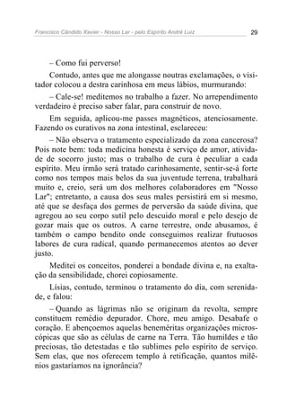 Francisco Cândido Xavier - Nosso Lar - pelo Espírito André Luiz 29
– Como fui perverso!
Contudo, antes que me alongasse noutras exclamações, o visi-
tador colocou a destra carinhosa em meus lábios, murmurando:
– Cale-se! meditemos no trabalho a fazer. No arrependimento
verdadeiro é preciso saber falar, para construir de novo.
Em seguida, aplicou-me passes magnéticos, atenciosamente.
Fazendo os curativos na zona intestinal, esclareceu:
– Não observa o tratamento especializado da zona cancerosa?
Pois note bem: toda medicina honesta é serviço de amor, ativida-
de de socorro justo; mas o trabalho de cura é peculiar a cada
espírito. Meu irmão será tratado carinhosamente, sentir-se-á forte
como nos tempos mais belos da sua juventude terrena, trabalhará
muito e, creio, será um dos melhores colaboradores em "Nosso
Lar"; entretanto, a causa dos seus males persistirá em si mesmo,
até que se desfaça dos germes de perversão da saúde divina, que
agregou ao seu corpo sutil pelo descuido moral e pelo desejo de
gozar mais que os outros. A carne terrestre, onde abusamos, é
também o campo bendito onde conseguimos realizar frutuosos
labores de cura radical, quando permanecemos atentos ao dever
justo.
Meditei os conceitos, ponderei a bondade divina e, na exalta-
ção da sensibilidade, chorei copiosamente.
Lísias, contudo, terminou o tratamento do dia, com serenida-
de, e falou:
– Quando as lágrimas não se originam da revolta, sempre
constituem remédio depurador. Chore, meu amigo. Desabafe o
coração. E abençoemos aquelas beneméritas organizações micros-
cópicas que são as células de carne na Terra. Tão humildes e tão
preciosas, tão detestadas e tão sublimes pelo espírito de serviço.
Sem elas, que nos oferecem templo à retificação, quantos milê-
nios gastaríamos na ignorância?
 