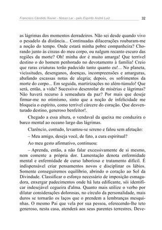 Francisco Cândido Xavier - Nosso Lar - pelo Espírito André Luiz 32
as lágrimas dos momentos derradeiros. Não sei desde quando vivo
o pesadelo da distância... Continuadas dilacerações roubaram-me
a noção do tempo. Onde estará minha pobre companheira? Cho-
rando junto às cinzas do meu corpo, ou nalgum recanto escuro das
regiões da morte? Oh! minha dor é muito amarga! Que terrível
destino o do homem penhorado no devotamento à família! Creio
que raras criaturas terão padecido tanto quanto eu!... No planeta,
vicissitudes, desenganos, doenças, incompreensões e amarguras,
abafando escassas notas de alegria; depois, os sofrimentos da
morte do corpo... Em seguida, martirizações no além-túmulo! Que
será, então, a vida? Sucessivo desenrolar de misérias e lágrimas?
Não haverá recurso à semeadura da paz? Por mais que deseje
firmar-me no otimismo, sinto que a noção de infelicidade me
bloqueia o espírito, como terrível cárcere do coração. Que desven-
turado destino, generoso benfeitor!.
Chegado a essa altura, o vendaval da queixa me conduzira o
barco mental ao oceano largo das lágrimas.
Clarêncio, contudo, levantou-se sereno e falou sem afetação:
– Meu amigo, deseja você, de fato, a cura espiritual?
Ao meu gesto afirmativo, continuou:
– Aprenda, então, a não falar excessivamente de si mesmo,
nem comente a própria dor. Lamentação denota enfermidade
mental e enfermidade de curso laborioso e tratamento difícil. É
indispensável criar pensamentos novos e disciplinar os lábios.
Somente conseguiremos equilíbrio, abrindo o coração ao Sol da
Divindade. Classificar o esforço necessário de imposição esmaga-
dora, enxergar padecimentos onde há luta edificante, sói identifi-
car indesejável cegueira d'alma. Quanto mais utilize o verbo por
dilatar considerações dolorosas, no círculo da personalidade, mais
duros se tornarão os laços que o prendem a lembranças mesqui-
nhas. O mesmo Pai que vela por sua pessoa, oferecendo-lhe teto
generoso, nesta casa, atenderá aos seus parentes terrestres. Deve-
 