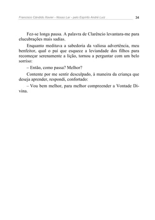 Francisco Cândido Xavier - Nosso Lar - pelo Espírito André Luiz 34
Fez-se longa pausa. A palavra de Clarêncio levantara-me para
elucubrações mais sadias.
Enquanto meditava a sabedoria da valiosa advertência, meu
benfeitor, qual o pai que esquece a leviandade dos filhos para
recomeçar serenamente a lição, tornou a perguntar com um belo
sorriso:
– Então, como passa? Melhor?
Contente por me sentir desculpado, à maneira da criança que
deseja aprender, respondi, confortado:
– Vou bem melhor, para melhor compreender a Vontade Di-
vina.
 