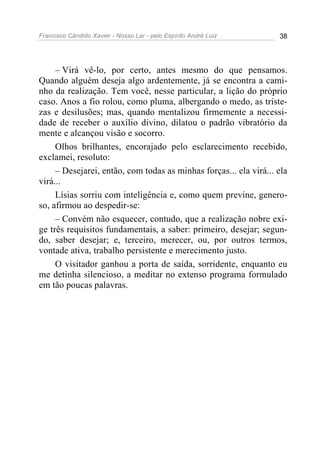 Francisco Cândido Xavier - Nosso Lar - pelo Espírito André Luiz 38
– Virá vê-lo, por certo, antes mesmo do que pensamos.
Quando alguém deseja algo ardentemente, já se encontra a cami-
nho da realização. Tem você, nesse particular, a lição do próprio
caso. Anos a fio rolou, como pluma, albergando o medo, as triste-
zas e desilusões; mas, quando mentalizou firmemente a necessi-
dade de receber o auxílio divino, dilatou o padrão vibratório da
mente e alcançou visão e socorro.
Olhos brilhantes, encorajado pelo esclarecimento recebido,
exclamei, resoluto:
– Desejarei, então, com todas as minhas forças... ela virá... ela
virá...
Lísias sorriu com inteligência e, como quem previne, genero-
so, afirmou ao despedir-se:
– Convém não esquecer, contudo, que a realização nobre exi-
ge três requisitos fundamentais, a saber: primeiro, desejar; segun-
do, saber desejar; e, terceiro, merecer, ou, por outros termos,
vontade ativa, trabalho persistente e merecimento justo.
O visitador ganhou a porta de saída, sorridente, enquanto eu
me detinha silencioso, a meditar no extenso programa formulado
em tão poucas palavras.
 