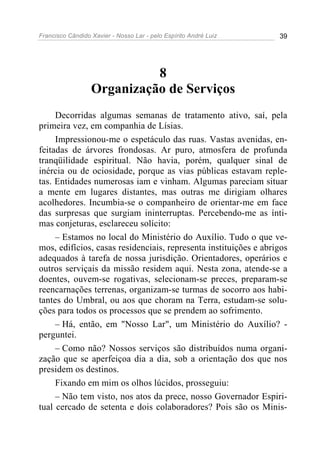 Francisco Cândido Xavier - Nosso Lar - pelo Espírito André Luiz 39
8
Organização de Serviços
Decorridas algumas semanas de tratamento ativo, saí, pela
primeira vez, em companhia de Lísias.
Impressionou-me o espetáculo das ruas. Vastas avenidas, en-
feitadas de árvores frondosas. Ar puro, atmosfera de profunda
tranqüilidade espiritual. Não havia, porém, qualquer sinal de
inércia ou de ociosidade, porque as vias públicas estavam reple-
tas. Entidades numerosas iam e vinham. Algumas pareciam situar
a mente em lugares distantes, mas outras me dirigiam olhares
acolhedores. Incumbia-se o companheiro de orientar-me em face
das surpresas que surgiam ininterruptas. Percebendo-me as ínti-
mas conjeturas, esclareceu solícito:
– Estamos no local do Ministério do Auxílio. Tudo o que ve-
mos, edifícios, casas residenciais, representa instituições e abrigos
adequados à tarefa de nossa jurisdição. Orientadores, operários e
outros serviçais da missão residem aqui. Nesta zona, atende-se a
doentes, ouvem-se rogativas, selecionam-se preces, preparam-se
reencarnações terrenas, organizam-se turmas de socorro aos habi-
tantes do Umbral, ou aos que choram na Terra, estudam-se solu-
ções para todos os processos que se prendem ao sofrimento.
– Há, então, em "Nosso Lar", um Ministério do Auxílio? -
perguntei.
– Como não? Nossos serviços são distribuídos numa organi-
zação que se aperfeiçoa dia a dia, sob a orientação dos que nos
presidem os destinos.
Fixando em mim os olhos lúcidos, prosseguiu:
– Não tem visto, nos atos da prece, nosso Governador Espiri-
tual cercado de setenta e dois colaboradores? Pois são os Minis-
 
