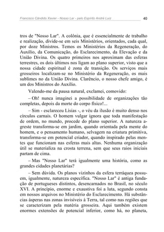 Francisco Cândido Xavier - Nosso Lar - pelo Espírito André Luiz 40
tros de "Nosso Lar". A colônia, que é essencialmente de trabalho
e realização, divide-se em seis Ministérios, orientados, cada qual,
por doze Ministros. Temos os Ministérios da Regeneração, do
Auxílio, da Comunicação, do Esclarecimento, da Elevação e da
União Divina. Os quatro primeiros nos aproximam das esferas
terrestres, os dois últimos nos ligam ao plano superior, visto que a
nossa cidade espiritual é zona de transição. Os serviços mais
grosseiros localizam-se no Ministério da Regeneração, os mais
sublimes no da União Divina. Clarêncio, o nosso chefe amigo, é
um dos Ministros do Auxílio.
Valendo-me da pausa natural, exclamei, comovido:
– Oh! nunca imaginei a possibilidade de organizações tão
completas, depois da morte do corpo físico!...
– Sim - esclareceu Lísias -, o véu da ilusão é muito denso nos
círculos carnais. O homem vulgar ignora que toda manifestação
de ordem, no mundo, procede do plano superior. A natureza a-
greste transforma-se em jardim, quando orientada pela mente do
homem, e o pensamento humano, selvagem na criatura primitiva,
transforma-se em potencial criador, quando inspirado pelas men-
tes que funcionam nas esferas mais altas. Nenhuma organização
útil se materializa na crosta terrena, sem que seus raios iniciais
partam de cima.
– Mas "Nosso Lar" terá igualmente uma história, como as
grandes cidades planetárias?
– Sem dúvida. Os planos vizinhos da esfera terráquea possu-
em, igualmente, natureza específica. "Nosso Lar" é antiga funda-
ção de portugueses distintos, desencarnados no Brasil, no século
XVI. A princípio, enorme e exaustiva foi a luta, segundo consta
em nossos arquivos no Ministério do Esclarecimento. Há substân-
cias ásperas nas zonas invisíveis à Terra, tal como nas regiões que
se caracterizam pela matéria grosseira. Aqui também existem
enormes extensões de potencial inferior, como há, no planeta,
 