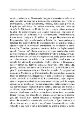 Francisco Cândido Xavier - Nosso Lar - pelo Espírito André Luiz 45
mente, enviavam ao Governador longas observações e advertên-
cias, repletas de análises e numerações, atingindo, por vezes, a
imprudência. O velho governante, contudo, nunca agiu por si só.
Requisitou assistência de nobres mentores, que nos orientam
através do Ministério da União Divina, e jamais deixou o menor
boletim de esclarecimento sem exame minucioso. Enquanto ar-
gumentavam os cientistas e a Governadoria contemporizava,
formaram-se perigosos distúrbios no antigo Departamento de
Regeneração, hoje transformado em Ministério. Encorajados pela
rebeldia dos cooperadores do Esclarecimento, os espíritos menos
elevados que ali se recolhiam entregaram-se a condenáveis mani-
festações. Tudo isso provocou enormes cisões nos órgãos coleti-
vos de "Nosso Lar", dando ensejo a perigoso assalto das multi-
dões obscuras do Umbral, que tentaram invadir a cidade, aprovei-
tando brechas nos serviços de Regeneração, onde grande número
de colaboradores entretinha certo intercâmbio clandestino, em
virtude dos vícios de alimentação. Dado o alarme, o Governador
não se perturbou. Terríveis ameaças pairavam sobre todos. Ele,
porém, solicitou audiência ao Ministério da União Divina e, de-
pois de ouvir o nosso mais alto Conselho, mandou fechar proviso-
riamente o Ministério da Comunicação, determinou funcionassem
todos os calabouços da Regeneração, para isolamento dos recalci-
trantes, advertiu o Ministério do Esclarecimento, cujas imperti-
nências suportou mais de trinta anos consecutivos, proibiu tempo-
rariamente os auxílios às regiões inferiores e, pela primeira vez na
sua administração, mandou ligar as baterias elétricas das muralhas
da cidade, para emissão de dardos magnéticos a serviço da defesa
comum. Não houve combate, nem ofensiva da colônia, mas resis-
tência resoluta. Por mais de seis meses, os serviços de alimenta-
ção, em "Nosso Lar", foram reduzidos à inalação de princípios
vitais da atmosfera, através da respiração, e água misturada a
elementos solares, elétricos e magnéticos. A colônia ficou, então,
sabendo o que vem a ser a indignação do espírito manso e justo.
 