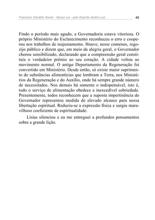Francisco Cândido Xavier - Nosso Lar - pelo Espírito André Luiz 46
Findo o período mais agudo, a Governadoria estava vitoriosa. O
próprio Ministério do Esclarecimento reconheceu o erro e coope-
rou nos trabalhos de reajustamento. Houve, nesse comenos, rego-
zijo público e dizem que, em meio da alegria geral, o Governador
chorou sensibilizado, declarando que a compreensão geral consti-
tuía o verdadeiro prêmio ao seu coração. A cidade voltou ao
movimento normal. O antigo Departamento da Regeneração foi
convertido em Ministério. Desde então, só existe maior suprimen-
to de substâncias alimentícias que lembram a Terra, nos Ministé-
rios da Regeneração e do Auxílio, onde há sempre grande número
de necessitados. Nos demais há somente o indispensável, isto é,
todo o serviço de alimentação obedece a inexcedível sobriedade.
Presentemente, todos reconhecem que a suposta impertinência do
Governador representou medida de elevado alcance para nossa
libertação espiritual. Reduziu-se a expressão física e surgiu mara-
vilhoso coeficiente de espiritualidade.
Lísias silenciou e eu me entreguei a profundos pensamentos
sobre a grande lição.
 