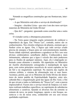 Francisco Cândido Xavier - Nosso Lar - pelo Espírito André Luiz 49
Notando as magníficas construções que me fronteavam, inter-
roguei:
– A que Ministério está afeto o serviço de distribuição?
– Imagine - elucidou Lísias - que este é um dos raros serviços
materiais do Ministério da União Divina!
– Que diz? - perguntei, ignorando como conciliar uma e outra
coisa.
O visitador sorriu e obtemperou prazenteiro:
– Na Terra quase ninguém cogita seriamente de conhecer a
importância da água. Em "Nosso Lar", contudo, outros são os
conhecimentos. Nos círculos religiosos do planeta, ensinam que o
Senhor criou as águas. Ora, é lógico que todo serviço criado
precisa de energias e braços para ser convenientemente mantido.
Nesta cidade espiritual, aprendemos a agradecer ao Pai e aos seus
divinos colaboradores semelhante dádiva. Conhecendo-a mais
intimamente, sabemos que a água é veículo dos mais poderosos
para os fluidos de qualquer natureza. Aqui, ela é empregada so-
bretudo como alimento e remédio. Há repartições no Ministério
do Auxílio absolutamente consagradas à manipulação de água
pura, com certos princípios suscetíveis de serem captados na luz
do Sol e no magnetismo espiritual. Na maioria das regiões da
extensa colônia, o sistema de alimentação tem aí suas bases.
Acontece, porém, que só os Ministros da União Divina são deten-
tores do maior padrão de Espiritualidade Superior, entre nós,
cabendo-lhes a magnetização geral das águas do Rio Azul, a fim
de que sirvam a todos os habitantes de "Nosso Lar", com a pureza
imprescindível. Fazem eles o serviço inicial de limpeza e os insti-
tutos realizam trabalhos específicos, no suprimento de substâncias
alimentares e curativas. Quando os diversos fios da corrente se
reúnem de novo, no ponto longínquo, oposto a este bosque, au-
senta-se o rio de nossa zona, conduzindo em seu seio nossas
qualidades espirituais.
 