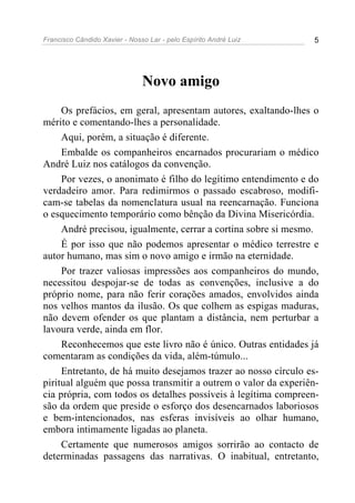 Francisco Cândido Xavier - Nosso Lar - pelo Espírito André Luiz 5
Novo amigo
Os prefácios, em geral, apresentam autores, exaltando-lhes o
mérito e comentando-lhes a personalidade.
Aqui, porém, a situação é diferente.
Embalde os companheiros encarnados procurariam o médico
André Luiz nos catálogos da convenção.
Por vezes, o anonimato é filho do legítimo entendimento e do
verdadeiro amor. Para redimirmos o passado escabroso, modifi-
cam-se tabelas da nomenclatura usual na reencarnação. Funciona
o esquecimento temporário como bênção da Divina Misericórdia.
André precisou, igualmente, cerrar a cortina sobre si mesmo.
É por isso que não podemos apresentar o médico terrestre e
autor humano, mas sim o novo amigo e irmão na eternidade.
Por trazer valiosas impressões aos companheiros do mundo,
necessitou despojar-se de todas as convenções, inclusive a do
próprio nome, para não ferir corações amados, envolvidos ainda
nos velhos mantos da ilusão. Os que colhem as espigas maduras,
não devem ofender os que plantam a distância, nem perturbar a
lavoura verde, ainda em flor.
Reconhecemos que este livro não é único. Outras entidades já
comentaram as condições da vida, além-túmulo...
Entretanto, de há muito desejamos trazer ao nosso círculo es-
piritual alguém que possa transmitir a outrem o valor da experiên-
cia própria, com todos os detalhes possíveis à legítima compreen-
são da ordem que preside o esforço dos desencarnados laboriosos
e bem-intencionados, nas esferas invisíveis ao olhar humano,
embora intimamente ligadas ao planeta.
Certamente que numerosos amigos sorrirão ao contacto de
determinadas passagens das narrativas. O inabitual, entretanto,
 