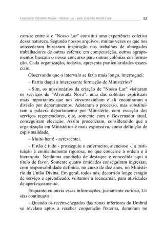 Francisco Cândido Xavier - Nosso Lar - pelo Espírito André Luiz 52
cam-se entre si e "Nosso Lar" constitui uma experiência coletiva
dessa natureza. Segundo nossos arquivos, muitas vezes os que nos
antecederam buscaram inspiração nos trabalhos de abnegados
trabalhadores de outras esferas; em compensação, outros agrupa-
mentos buscam o nosso concurso para outras colônias em forma-
ção. Cada organização, todavia, apresenta particularidades essen-
ciais.
Observando que o intervalo se fazia mais longo, interroguei:
– Partiu daqui a interessante formação de Ministérios?
– Sim, os missionários da criação de "Nosso Lar" visitaram
os serviços de "Alvorada Nova", uma das colônias espirituais
mais importantes que nos circunvizinham e ali encontraram a
divisão por departamentos. Adotaram o processo, mas substituí-
ram a palavra departamento por Ministério, com exceção dos
serviços regeneradores, que, somente com o Governador atual,
conseguiram elevação. Assim procederam, considerando que a
organização em Ministérios é mais expressiva, como definição de
espiritualidade.
– Muito bem! - acrescentei.
– E não é tudo - prosseguiu o enfermeiro, atencioso -, a insti-
tuição é eminentemente rigorosa, no que concerne à ordem e à
hierarquia. Nenhuma condição de destaque é concedida aqui a
título de favor. Somente quatro entidades conseguiram ingressar,
com responsabilidade definida, no curso de dez anos, no Ministé-
rio da União Divina. Em geral, todos nós, decorrido longo estágio
de serviço e aprendizado, voltamos a reencarnar, para atividades
de aperfeiçoamento.
Enquanto eu ouvia essas informações, justamente curioso, Lí-
sias continuava:
– Quando os recém-chegados das zonas inferiores do Umbral
se revelam aptos a receber cooperação fraterna, demoram no
 