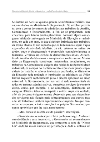 Francisco Cândido Xavier - Nosso Lar - pelo Espírito André Luiz 53
Ministério do Auxílio; quando, porém, se mostram refratários, são
encaminhados ao Ministério da Regeneração. Se revelam provei-
to, com o correr do tempo são admitidos aos trabalhos de Auxílio,
Comunicação e Esclarecimento, a fim de se prepararem, com
eficiência, para futuras tarefas planetárias. Somente alguns conse-
guem atividade prolongada no Ministério da Elevação e raríssi-
mos, em cada dez anos, os que alcançam intimidade nos trabalhos
da União Divina. E não suponha que os testemunhos sejam vagas
expressões de atividade idealista. Já não estamos na esfera do
globo, onde o desencarnado é promovido compulsoriamente a
fantasma. Vivemos em círculo de demonstrações ativas. As tare-
fas de Auxílio são laboriosas e complicadas, os deveres no Minis-
tério da Regeneração constituem testemunhos pesadíssimos, os
trabalhos na Comunicação exigem alta noção da responsabilidade
individual, os campos do Esclarecimento requisitam grande capa-
cidade de trabalho e valores intelectuais profundos, o Ministério
da Elevação pede renúncia e iluminação, as atividades da União
Divina requerem conhecimento justo e sincera aplicação do amor
universal. A Governadoria, por sua vez, é sede movimentada de
todos os assuntos administrativos, numerosos serviços de controle
direto, como, por exemplo, o de alimentação, distribuição de
energias elétricas, trânsito, transporte e outros. Aqui, em verdade,
a lei do descanso é rigorosamente observada, para que determina-
dos servidores não fiquem mais sobrecarregados que outros; mas
a lei do trabalho é também rigorosamente cumprida. No que con-
cerne ao repouso, a única exceção é o próprio Governador, que
nunca aproveita o que lhe toca, nesse terreno.
– Mas, nunca se ausenta ele do palácio? - interroguei.
– Somente nas ocasiões que o bem público o exige. A não ser
em obediência a esse imperativo, o Governador vai semanalmente
ao Ministério da Regeneração, que representa a zona de "Nosso
Lar" onde há maior número de perturbações, dada a sintonia de
 